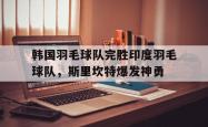 雷速体育比分官网直播-韩国羽毛球队完胜印度羽毛球队,斯里坎特爆发神勇的简单介绍
