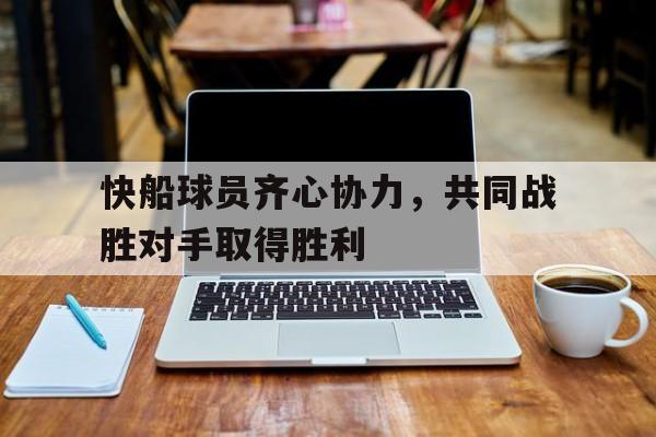 快船球员齐心协力，共同战胜对手取得胜利的简单介绍